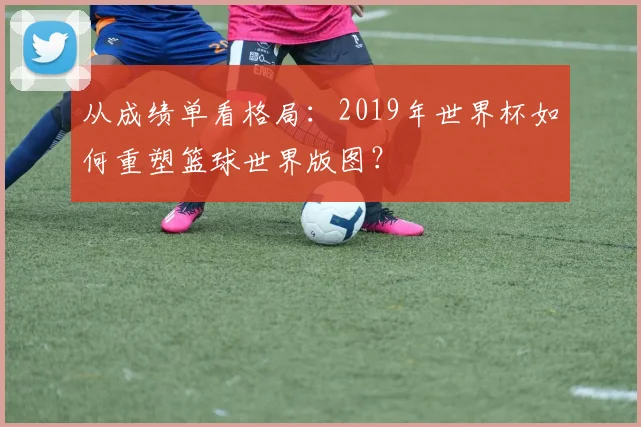从成绩单看格局：2019年世界杯如何重塑篮球世界版图？