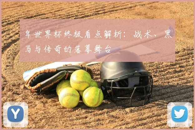 年世界杯终极看点解析：战术、黑马与传奇的落幕舞台
