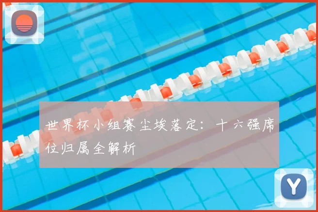 世界杯小组赛尘埃落定：十六强席位归属全解析