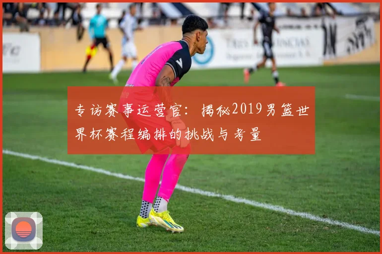 专访赛事运营官：揭秘2019男篮世界杯赛程编排的挑战与考量