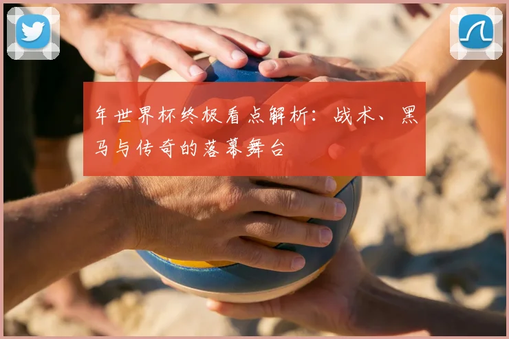 年世界杯终极看点解析：战术、黑马与传奇的落幕舞台