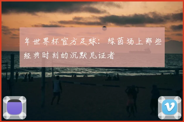年世界杯官方足球:绿茵场上那些经典时刻的沉默见证者
