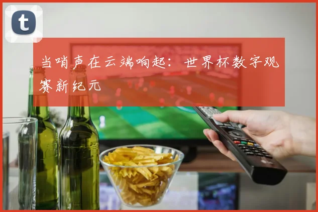 当哨声在云端响起:世界杯数字观赛新纪元