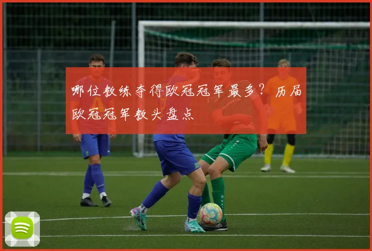 哪位教练夺得欧冠冠军最多？历届欧冠冠军教头盘点