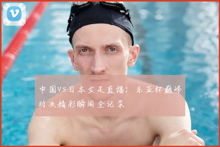 中国vs日本女足直播:东亚杯巅峰对决精彩瞬间全记录