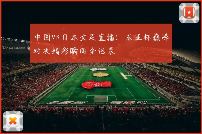 中国vs日本女足直播：东亚杯巅峰对决精彩瞬间全记录