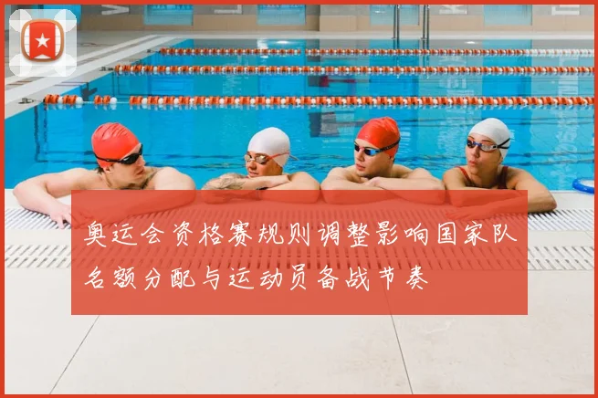 奥运会资格赛规则调整影响国家队名额分配与运动员备战节奏