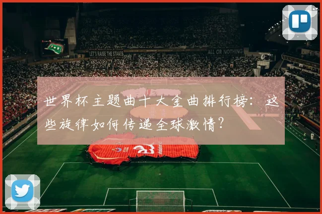 世界杯主题曲十大金曲排行榜:这些旋律如何传递全球激情?
