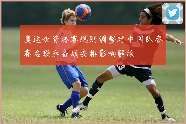 奥运会资格赛规则调整对中国队参赛名额和备战安排影响解读