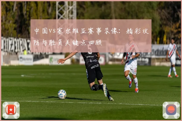中国vs塞尔维亚赛事录像:精彩攻防与胜负关键点回顾